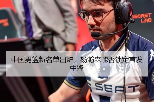 中国男篮新名单出炉，杨瀚森能否锁定首发中锋